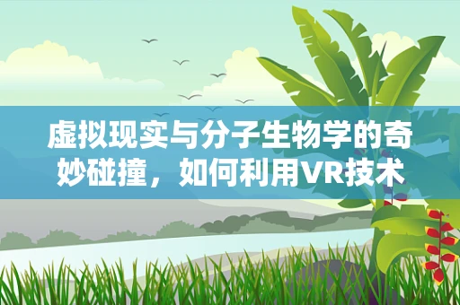 虚拟现实与分子生物学的奇妙碰撞，如何利用VR技术优化基因编辑的精准度？