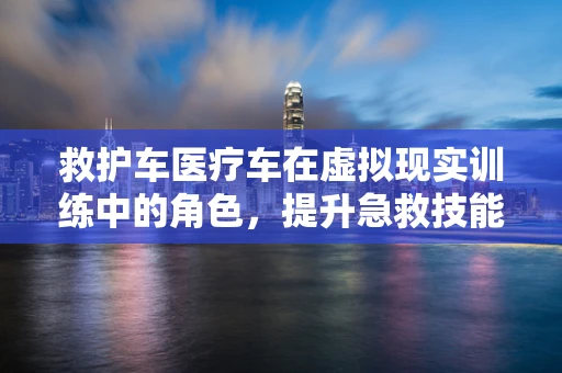 救护车医疗车在虚拟现实训练中的角色，提升急救技能的新途径？