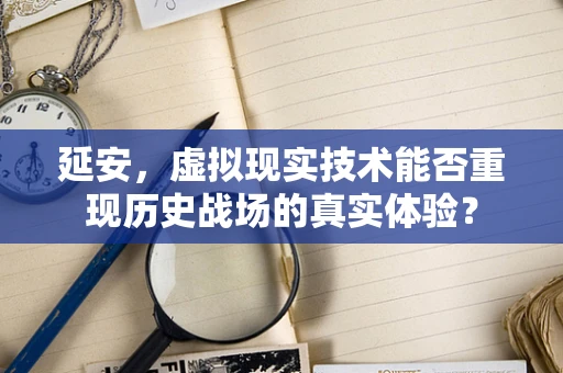 延安，虚拟现实技术能否重现历史战场的真实体验？