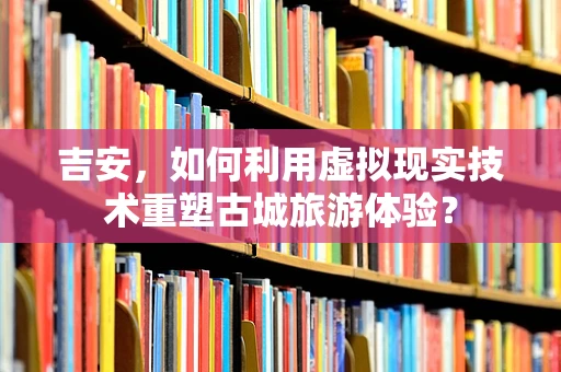 吉安，如何利用虚拟现实技术重塑古城旅游体验？