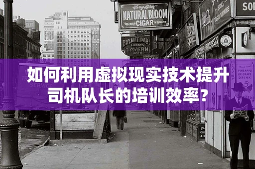 如何利用虚拟现实技术提升司机队长的培训效率？