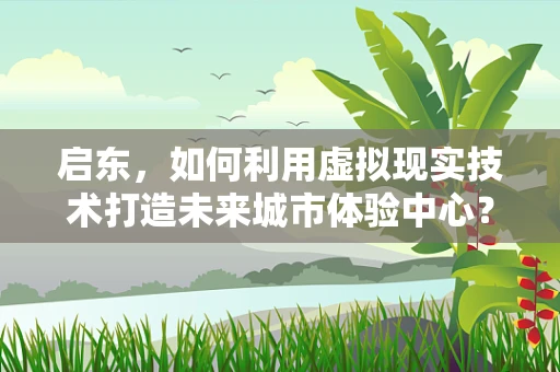 启东，如何利用虚拟现实技术打造未来城市体验中心？