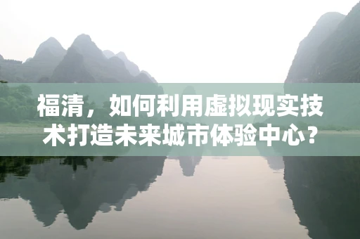 福清，如何利用虚拟现实技术打造未来城市体验中心？