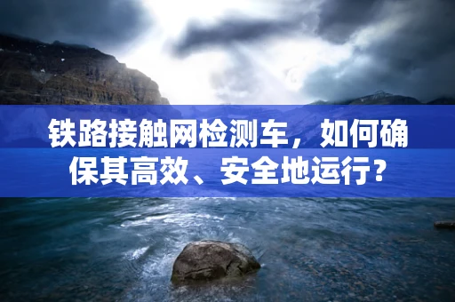 铁路接触网检测车，如何确保其高效、安全地运行？