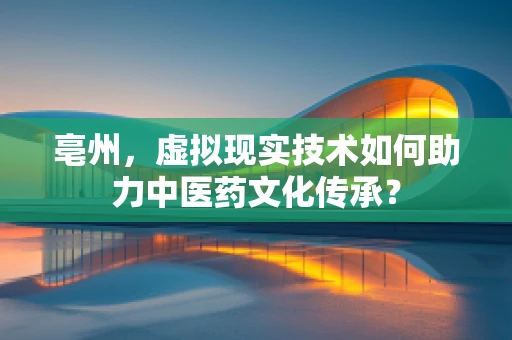 亳州，虚拟现实技术如何助力中医药文化传承？