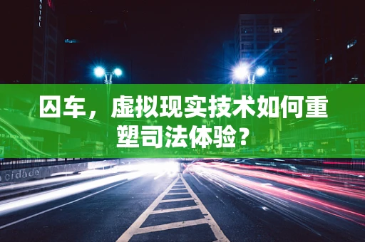 囚车，虚拟现实技术如何重塑司法体验？