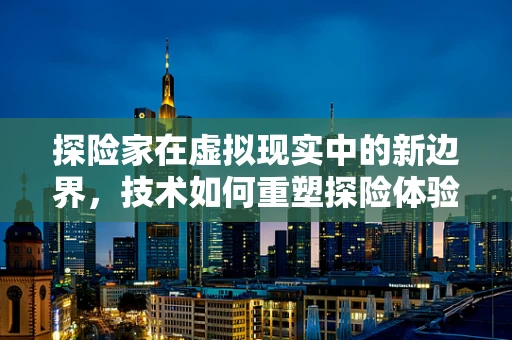 探险家在虚拟现实中的新边界，技术如何重塑探险体验？