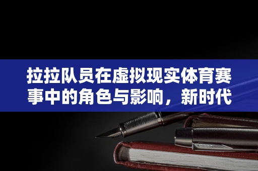 拉拉队员在虚拟现实体育赛事中的角色与影响，新时代的‘场边魔法师’？