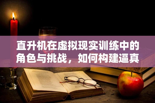 直升机在虚拟现实训练中的角色与挑战，如何构建逼真体验？