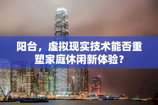 阳台，虚拟现实技术能否重塑家庭休闲新体验？