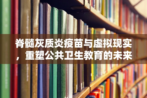 脊髓灰质炎疫苗与虚拟现实，重塑公共卫生教育的未来？