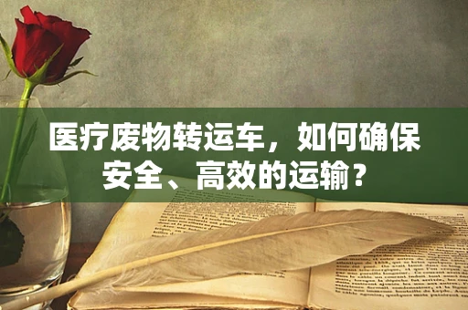 医疗废物转运车，如何确保安全、高效的运输？