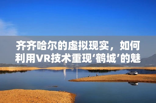 齐齐哈尔的虚拟现实，如何利用VR技术重现‘鹤城’的魅力？