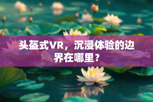 头盔式VR，沉浸体验的边界在哪里？