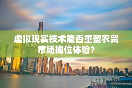 虚拟现实技术能否重塑农贸市场摊位体验？