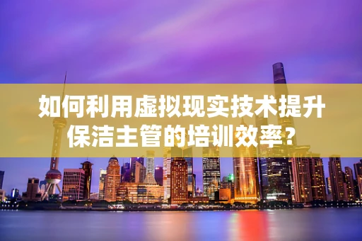 如何利用虚拟现实技术提升保洁主管的培训效率？