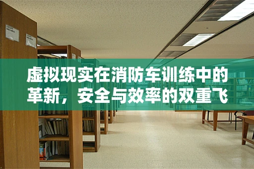 虚拟现实在消防车训练中的革新，安全与效率的双重飞跃？