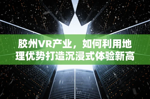 胶州VR产业，如何利用地理优势打造沉浸式体验新高地？