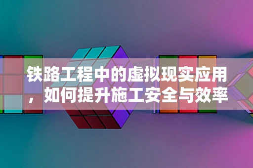 铁路工程中的虚拟现实应用，如何提升施工安全与效率？