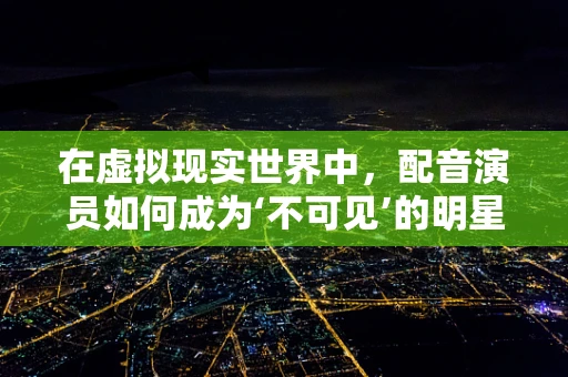 在虚拟现实世界中，配音演员如何成为‘不可见’的明星？