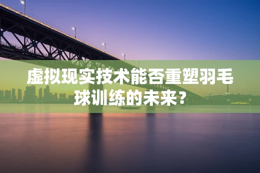 虚拟现实技术能否重塑羽毛球训练的未来？