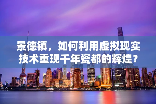 景德镇，如何利用虚拟现实技术重现千年瓷都的辉煌？