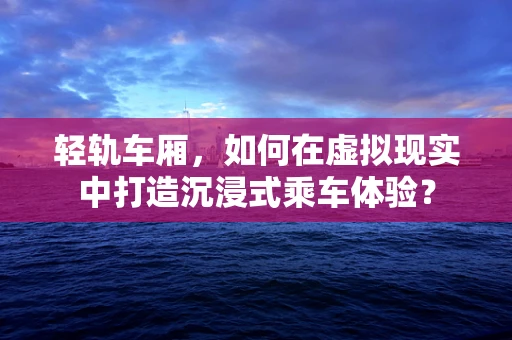 轻轨车厢，如何在虚拟现实中打造沉浸式乘车体验？