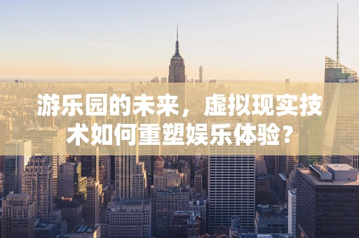 游乐园的未来，虚拟现实技术如何重塑娱乐体验？