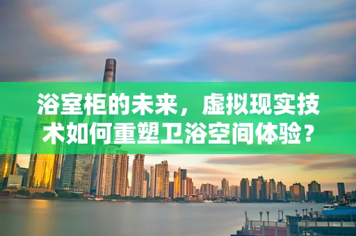 浴室柜的未来，虚拟现实技术如何重塑卫浴空间体验？