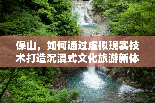 保山，如何通过虚拟现实技术打造沉浸式文化旅游新体验？