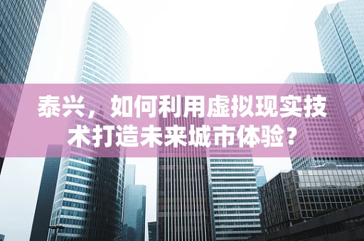 泰兴，如何利用虚拟现实技术打造未来城市体验？