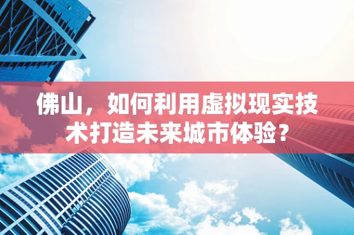 佛山，如何利用虚拟现实技术打造未来城市体验？