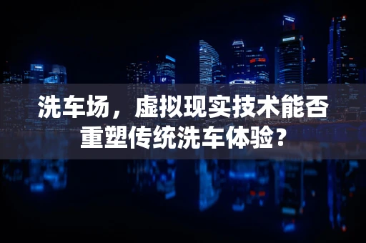 洗车场，虚拟现实技术能否重塑传统洗车体验？