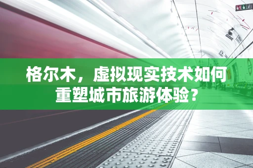 格尔木，虚拟现实技术如何重塑城市旅游体验？