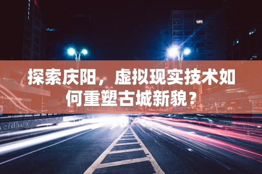 探索庆阳，虚拟现实技术如何重塑古城新貌？