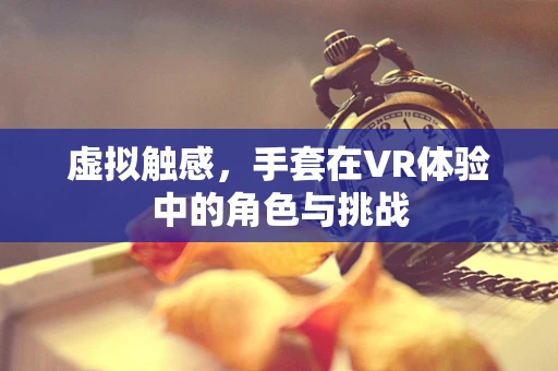 虚拟触感，手套在VR体验中的角色与挑战