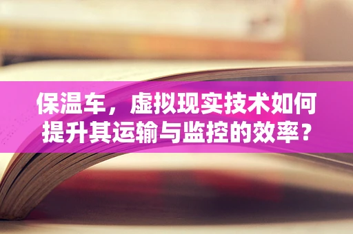 保温车，虚拟现实技术如何提升其运输与监控的效率？