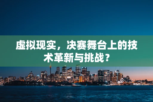 虚拟现实，决赛舞台上的技术革新与挑战？