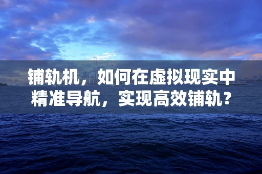 铺轨机，如何在虚拟现实中精准导航，实现高效铺轨？