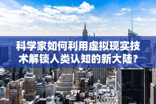 科学家如何利用虚拟现实技术解锁人类认知的新大陆？