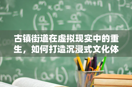 古镇街道在虚拟现实中的重生，如何打造沉浸式文化体验？