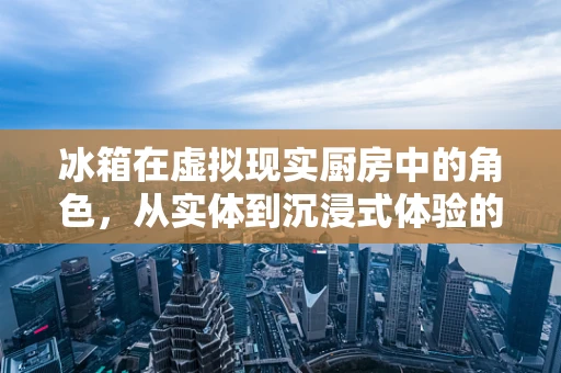 冰箱在虚拟现实厨房中的角色，从实体到沉浸式体验的转变？