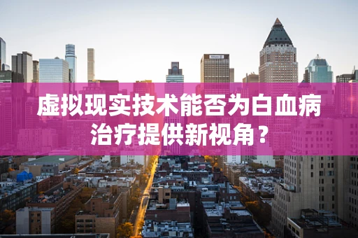 虚拟现实技术能否为白血病治疗提供新视角？