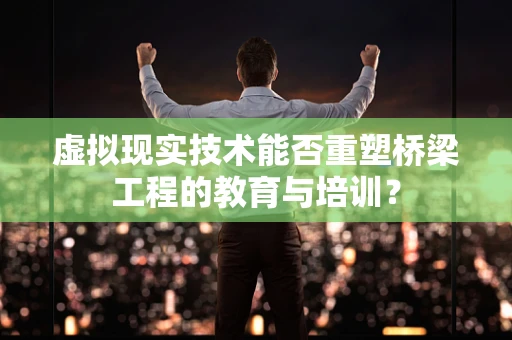 虚拟现实技术能否重塑桥梁工程的教育与培训？