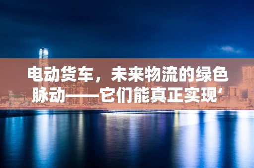 电动货车，未来物流的绿色脉动——它们能真正实现‘零排放’吗？