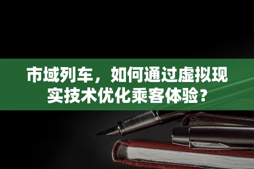 市域列车，如何通过虚拟现实技术优化乘客体验？