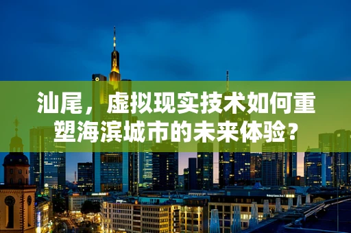 汕尾，虚拟现实技术如何重塑海滨城市的未来体验？