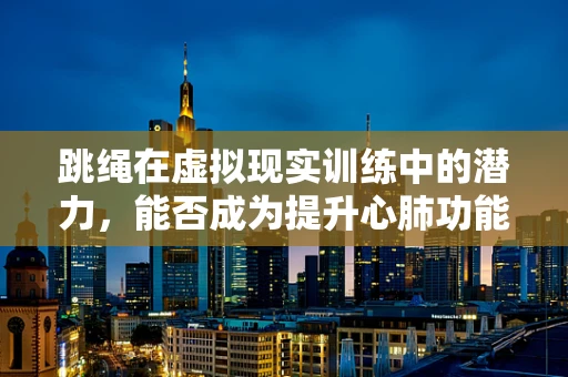 跳绳在虚拟现实训练中的潜力，能否成为提升心肺功能的‘新宠’？