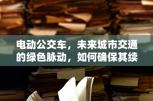 电动公交车，未来城市交通的绿色脉动，如何确保其续航与安全？