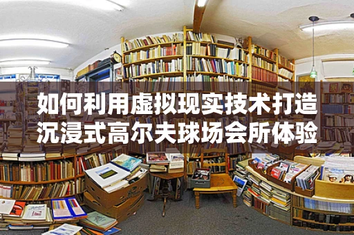 如何利用虚拟现实技术打造沉浸式高尔夫球场会所体验？